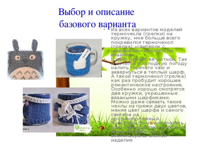 Выбор и описание базового варианта Из всех вариантов моделей термочехла (грелки) на кружку, мне больше всего понравился термочехол (грелка) «свитерок с шарфиком» из книги по вязанию. Шарф делает ее уютной. Так и хочется в холодную погоду налить горячего чаю и завернуться в теплый шарф. А такой термочехол (грелка) как раз пробудит хорошее романтическое настроение. Особенно хорошо смотрятся две кружки, украшенные вязаными шарфиками. Можно даже связать такие чехлы из пряжи двух цветов, меняя цвет шарфа и самого свитера на противоположный. Я не буду точно копировать цвет термочехла (грелки) из книги по вязанию, а воспользуюсь схемой изделия 