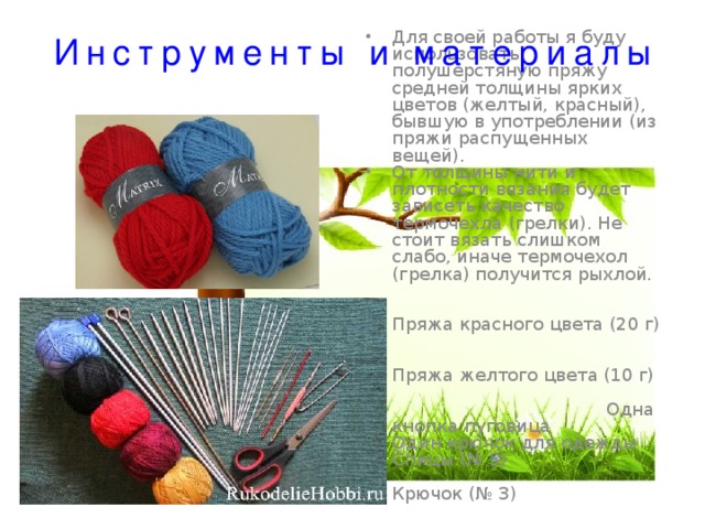 Инструменты и материалы Для своей работы я буду использовать полушерстяную пряжу средней толщины ярких цветов (желтый, красный), бывшую в употреблении (из пряжи распущенных вещей). От толщины нити и плотности вязания будет зависеть качество термочехла (грелки). Не стоит вязать слишком слабо, иначе термочехол (грелка) получится рыхлой. Пряжа красного цвета (20 г) Пряжа желтого цвета (10 г) Одна кнопка пуговица Один крючок для одежды Спицы (№ 3) Крючок (№ 3) Ножницы, игла, нитки, сантиметр. 