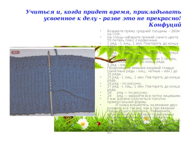 Учиться и, когда придет время, прикладывать усвоенное к делу - разве это не прекрасно!  Конфуций Возьмите пряжу средней толщины – 280м на 100г. На спицы наберите пряжей синего цвета 55 петель плюс 2 кромочные. 1 ряд – 1 лиц., 1 изн. Повторять до конца ряда. 2 ряд – по рисунку. 3 ряд – 1 лиц., 1 изн. Повторять до конца ряда. 4 ряд – закройте изнаночными 5 петель, затем вяжите изн. до конца ряда 5 ряд – лиц. Продолжайте вязание лицевой гладью (нечетные ряды – лиц., четные – изн.) до 25 ряда. 25 ряд - 1 лиц., 1 изн. Повторять до конца ряда. 26 ряд – по рисунку. 27 ряд - 1 лиц., 1 изн. Повторять до конца ряда. 28  ряд — по рисунку. 29  ряд — закройте все петли лицевыми. У вас должно получиться полотно прямоугольной формы  И снова возьмитесь за вязание двух рукавов, все так же, как и при вязании предыдущего свитерка. Разверните вязаное полотно поперек провязанных лицевых петель, найдите середину полотна и из лицевых петель наберите на спицы, используя рабочую нить синего цвета, 10 петель (в том числе кромочные) вот таким образом, как показано на фото 85. 