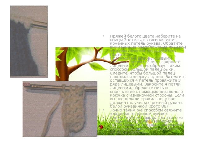 Пряжей белого цвета наберите на спицы 7петель, вытягивая их из конечных петель рукава. Обратите внимание на расположение лицевой стороны полотна, не ошибитесь (фото 87). Провяжите 6 рядов лицевыми петлями. Затем в 7 ряду закройте лицевыми 3 петли, образуя таким способом большой палец рыки. Следите, чтобы большой палец находился вверху ладони. Затем из оставшихся 4 петель провяжите 3 ряда лицевыми. Закройте 4 петли лицевыми, обрежьте нить и спрячьте ее с помощью вязального крючка с изнаночной стороны. Если вы все делали правильно, у вас должен получиться ровный рукав с белой рукавичкой (фото 88) Точно таким же способом свяжите «ладонь» на втором рукаве. Свяжите белый шарф. Для этого на спицы белой пряжей наберите 4 петли. Вяжите все ряды лицевыми, пока длина полотна не достигнет 35-36 см (фото 89). 