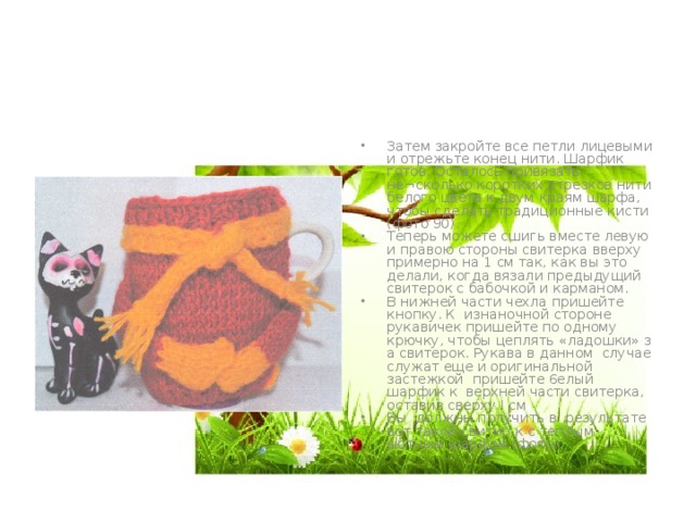 Затем закройте все петли лицевыми и отрежьте конец нити. Шарфик готов. Осталось привязать не¬сколько коротких отрезков нити белого цвета к двум краям шарфа, чтобы сделать традиционные кисти (фото 90). Теперь можете сшигь вместе левую и правою стороны свитерка вверху примерно на 1 см так, как вы это делали, когда вязали предыдущий свитерок с бабочкой и карманом. В нижней части чехла пришейте кнопку. К изнаночной стороне рукавичек пришейте по одному крючку, чтобы цеплять «ладошки» з а свитерок. Рукава в данном случае служат еще и оригинальной застежкой пришейте 6елый шарфик к верхней части свитерка, оставив сверху I см Вы должны получить в результате вот такой свитир к с теплым уютным шарфом (фото). 