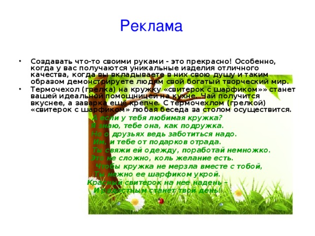 Реклама Создавать что-то своими руками - это прекрасно! Особенно, когда у вас получаются уникальные изделия отличного качества, когда вы вкладываете в них свою душу и таким образом демонстрируете людям свой богатый творческий мир. Термочехол (грелка) на кружку «свитерок с шарфиком»» станет вашей идеальной помощницей на кухне. Чай получится вкуснее, а заварка ещё крепче. С термочехлом (грелкой) «свитерок с шарфиком» любая беседа за столом осуществится. А если у тебя любимая кружка? Я знаю, тебе она, как подружка.  Но о друзьях ведь заботиться надо. Им, и тебе от подарков отрада.  Ты свяжи ей одежду, поработай немножко.  Это не сложно, коль желание есть.  Чтобы кружка не мерзла вместе с тобой, Ты нежно ее шарфиком укрой. Красный свитерок на нее надень – И радостным станет твой день! 