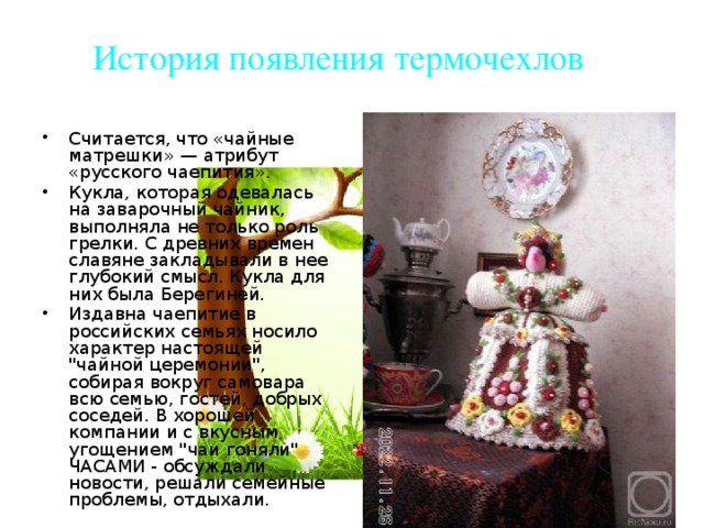История появления термочехлов Считается, что «чайные матрешки» — атрибут «русского чаепития». Кукла, которая одевалась на заварочный чайник, выполняла не только роль грелки. С древних времен славяне закладывали в нее глубокий смысл. Кукла для них была Берегиней. Издавна чаепитие в российских семьях носило характер настоящей 
