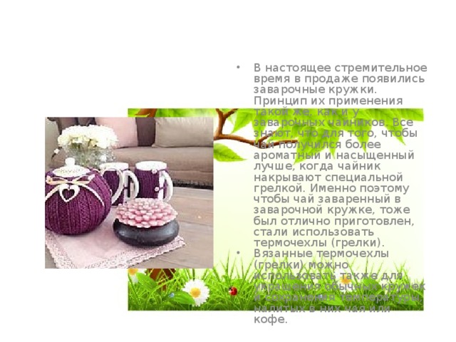 В настоящее стремительное время в продаже появились заварочные кружки. Принцип их применения такой же, как и у заварочных чайников. Все знают, что для того, чтобы чай получился более ароматный и насыщенный лучше, когда чайник накрывают специальной грелкой. Именно поэтому чтобы чай заваренный в заварочной кружке, тоже был отлично приготовлен, стали использовать термочехлы (грелки). Вязанные термочехлы (грелки) можно использовать также для украшения обычных кружек и сохранения температуры, налитых в них чая или кофе. 