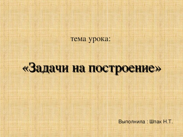 тема урока: «Задачи на построение» Выполнила : Шпак Н.Т. 