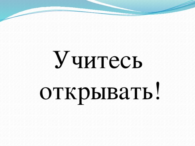 Учитесь открывать! 