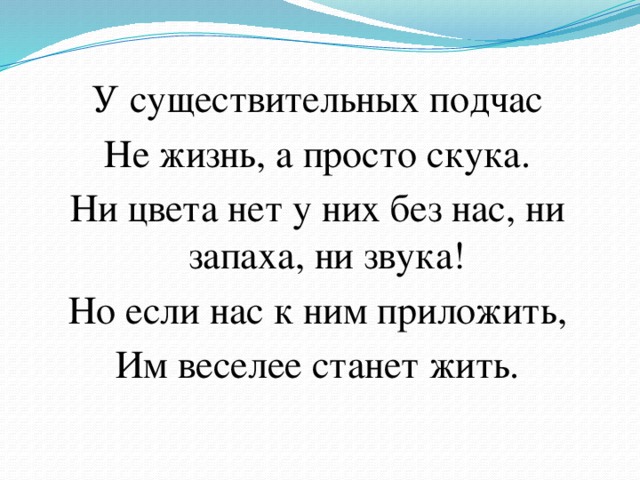 У существительных подчас Не жизнь, а просто скука. Ни цвета нет у них без нас, ни запаха, ни звука! Но если нас к ним приложить, Им веселее станет жить. 