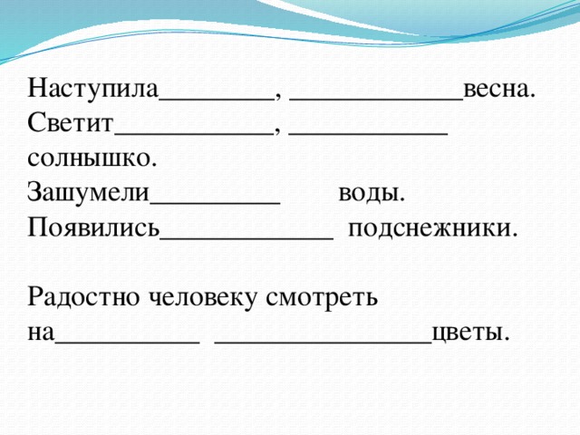 Наступила________, ____________весна.  Светит___________, ___________ солнышко.  Зашумели_________ воды.  Появились____________ подснежники.  Радостно человеку смотреть на__________ _______________цветы.      