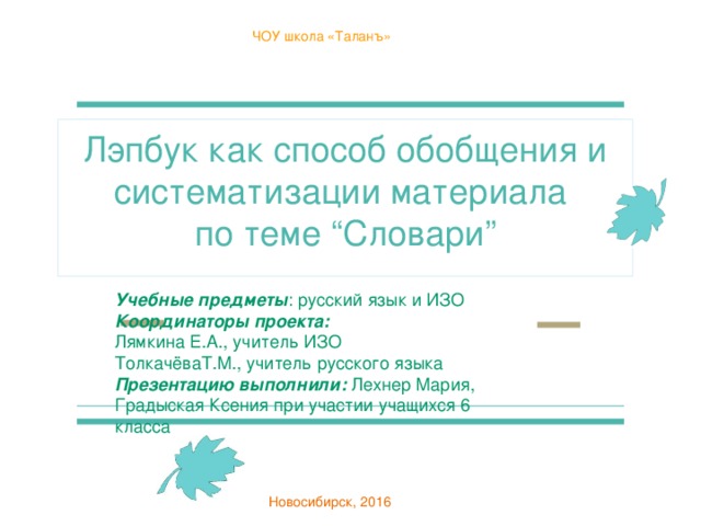 ЧОУ школа «Таланъ» Лэпбук как способ обобщения и систематизации материала по теме “Словари” Учебные предметы : русский язык и ИЗО Координаторы проекта:  Лямкина Е.А., учитель ИЗО ТолкачёваТ.М., учитель русского языка Презентацию выполнили: Лехнер Мария, Градыская Ксения при участии учащихся 6 класса Новосибирск, 2016 