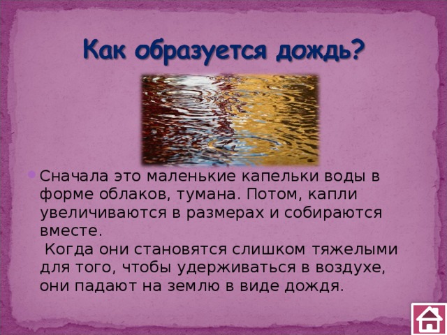 Сначала это маленькие капельки воды в форме облаков, тумана. Потом, капли увеличиваются в размерах и собираются вместе.    Когда они становятся слишком тяжелыми для того, чтобы удерживаться в воздухе, они падают на землю в виде дождя. 