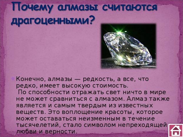 Конечно, алмазы — редкость, а все, что редко, имеет высокую стоимость.  По способности отражать свет ничто в мире не может сравниться с алмазом. Алмаз также является и самым твердым из известных веществ. Это воплощение красоты, которое может оставаться неизменным в течение тысячелетий, стало символом непреходящей любви и верности. 