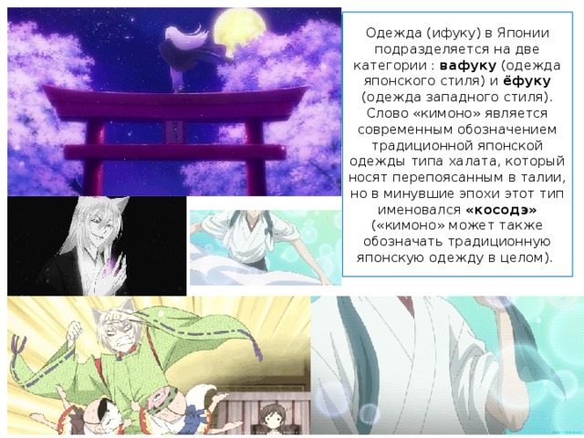 Одежда (ифуку) в Японии подразделяется на две категории : вафуку (одежда японского стиля) и ёфуку (одежда западного стиля). Слово «кимоно» является современным обозначением традиционной японской одежды типа халата, который носят перепоясанным в талии, но в минувшие эпохи этот тип именовался «косодэ» («кимоно» может также обозначать традиционную японскую одежду в целом). 