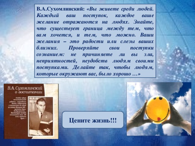 В.А.Сухомлинский: «Вы живете среди людей. Каждый ваш поступок, каждое ваше желание отражаются на людях. Знайте, что существует граница между тем, что вам хочется, и тем, что можно. Ваши желания – это радости или слезы ваших близких. Проверяйте свои поступки сознанием: не причиняете ли вы зла, неприятностей, неудобств людям своими поступками. Делайте так, чтобы людям, которые окружают вас, было хорошо …» Цените  жизнь!!! 2 