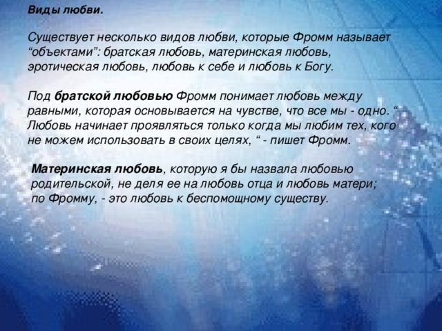 Виды любви.  Существует несколько видов любви, которые Фромм называет “объектами”: братская любовь, материнская любовь, эротическая любовь, любовь к себе и любовь к Богу.   Под братской любовью Фромм понимает любовь между равными, которая основывается на чувстве, что все мы - одно. “ Любовь начинает проявляться только когда мы любим тех, кого не можем использовать в своих целях, “ - пишет Фромм.   Материнская любовь , которую я бы назвала любовью родительской, не деля ее на любовь отца и любовь матери; по Фромму, - это любовь к беспомощному существу . 