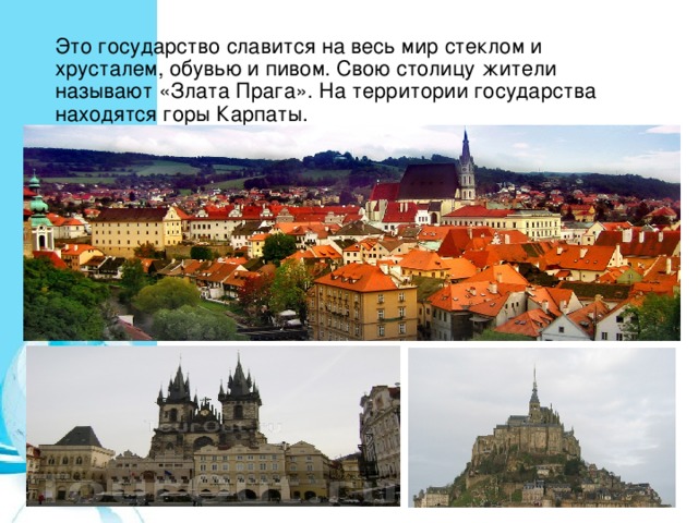 Это государство славится на весь мир стеклом и хрусталем, обувью и пивом. Свою столицу жители называют «Злата Прага». На территории государства находятся горы Карпаты. 