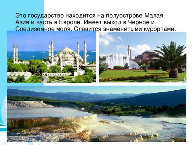 Это государство находится на полуострове Малая Азия и часть в Европе. Имеет выход в Черное и Средиземное моря. Славится знаменитыми курортами. 