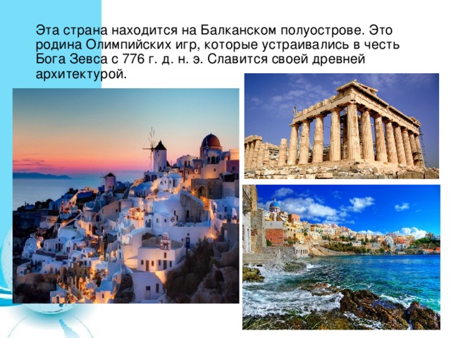 Эта страна находится на Балканском полуострове. Это родина Олимпийских игр, которые устраивались в честь Бога Зевса с 776 г. д. н. э. Славится своей древней архитектурой. 
