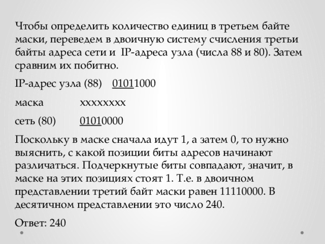 Чтобы определить количество единиц в третьем байте маски, переведем в двоичную систему счисления третьи байты адреса сети и IP-адреса узла (числа 88 и 80). Затем сравним их побитно. IP-адрес узла (88)  0101 1000 маска    хххххххх сеть (80)   0101 0000 Поскольку в маске сначала идут 1, а затем 0, то нужно выяснить, с какой позиции биты адресов начинают различаться. Подчеркнутые биты совпадают, значит, в маске на этих позициях стоят 1. Т.е. в двоичном представлении третий байт маски равен 11110000. В десятичном представлении это число 240. Ответ: 240 