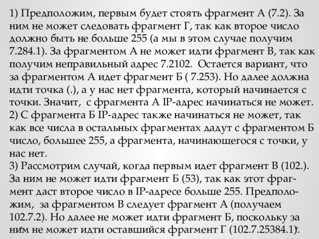 1) Предположим, первым будет стоять фрагмент А (7.2). За ним не может следовать фрагмент Г, так как второе число должно быть не больше 255 (а мы в этом случае получим 7.284.1). За фрагментом А не может идти фрагмент В, так как получим неправильный адрес 7.2102. Остается вариант, что за фрагментом А идет фрагмент Б ( 7.253). Но далее должна идти точка (.), а у нас нет фрагмента, который начинается с точки. Значит, с фрагмента А IP-адрес начинаться не может. 2) С фрагмента Б IP-адрес также начинаться не может, так как все числа в остальных фрагментах дадут с фрагментом Б число, большее 255, а фрагмента, начинающегося с точки, у нас нет. 3) Рассмотрим случай, когда первым идет фрагмент В (102.). За ним не может идти фрагмент Б (53), так как этот фраг-мент даст второе число в IP-адресе больше 255. Предполо-жим, за фрагментом В следует фрагмент А (получаем 102.7.2). Но далее не может идти фрагмент Б, поскольку за ним не может идти оставшийся фрагмент Г (102.7.25384.1). 