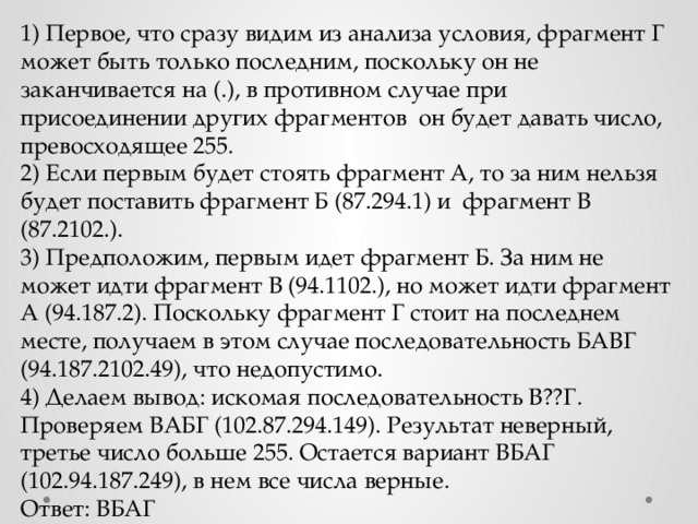 1) Первое, что сразу видим из анализа условия, фрагмент Г может быть только последним, поскольку он не заканчивается на (.), в противном случае при присоединении других фрагментов он будет давать число, превосходящее 255. 2) Если первым будет стоять фрагмент А, то за ним нельзя будет поставить фрагмент Б (87.294.1) и фрагмент В (87.2102.). 3) Предположим, первым идет фрагмент Б. За ним не может идти фрагмент В (94.1102.), но может идти фрагмент А (94.187.2). Поскольку фрагмент Г стоит на последнем месте, получаем в этом случае последовательность БАВГ (94.187.2102.49), что недопустимо. 4) Делаем вывод: искомая последовательность В??Г. Проверяем ВАБГ (102.87.294.149). Результат неверный, третье число больше 255. Остается вариант ВБАГ (102.94.187.249), в нем все числа верные. Ответ: ВБАГ 