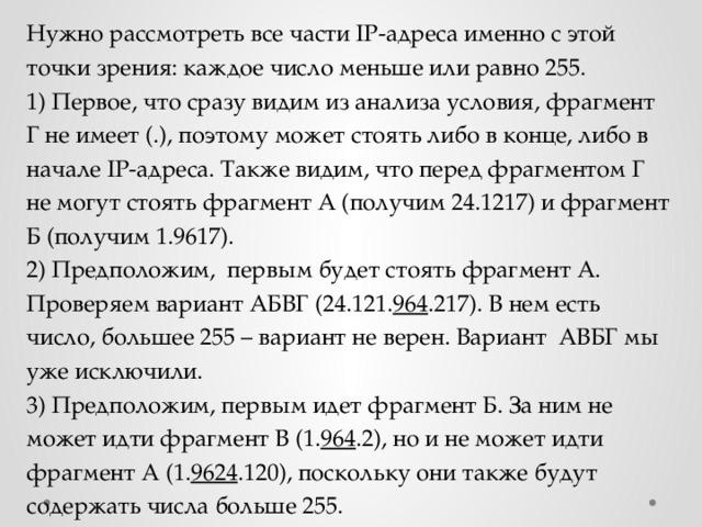 Нужно рассмотреть все части IP-адреса именно с этой точки зрения: каждое число меньше или равно 255. 1) Первое, что сразу видим из анализа условия, фрагмент Г не имеет (.), поэтому может стоять либо в конце, либо в начале IP-адреса. Также видим, что перед фрагментом Г не могут стоять фрагмент А (получим 24.1217) и фрагмент Б (получим 1.9617). 2) Предположим, первым будет стоять фрагмент А. Проверяем вариант АБВГ (24.121. 964 .217). В нем есть число, большее 255 – вариант не верен. Вариант АВБГ мы уже исключили. 3) Предположим, первым идет фрагмент Б. За ним не может идти фрагмент В (1. 964 .2), но и не может идти фрагмент А (1. 9624 .120), поскольку они также будут содержать числа больше 255. 