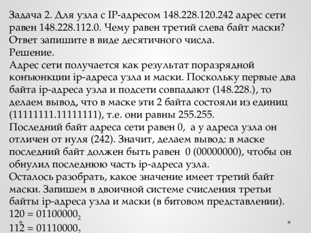 Задача 2. Для узла с IP-адресом 148.228.120.242 адрес сети равен 148.228.112.0. Чему равен третий слева байт маски? Ответ запишите в виде десятичного числа. Решение. Адрес сети получается как результат поразрядной конъюнкции ip-адреса узла и маски. Поскольку первые два байта ip-адреса узла и подсети совпадают (148.228.), то делаем вывод, что в маске эти 2 байта состояли из единиц (11111111.11111111), т.е. они равны 255.255. Последний байт адреса сети равен 0, а у адреса узла он отличен от нуля (242). Значит, делаем вывод: в маске последний байт должен быть равен 0 (00000000), чтобы он обнулил последнюю часть ip-адреса узла. Осталось разобрать, какое значение имеет третий байт маски. Запишем в двоичной системе счисления третьи байты ip-адреса узла и маски (в битовом представлении). 120 = 01100000 2 112 = 01110000 2 