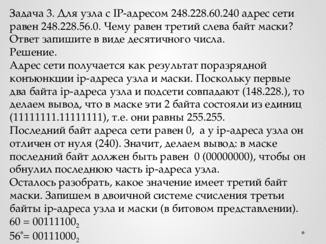 Задача 3. Для узла с IP-адресом 248.228.60.240 адрес сети равен 248.228.56.0. Чему равен третий слева байт маски? Ответ запишите в виде десятичного числа. Решение. Адрес сети получается как результат поразрядной конъюнкции ip-адреса узла и маски. Поскольку первые два байта ip-адреса узла и подсети совпадают (148.228.), то делаем вывод, что в маске эти 2 байта состояли из единиц (11111111.11111111), т.е. они равны 255.255. Последний байт адреса сети равен 0, а у ip-адреса узла он отличен от нуля (240). Значит, делаем вывод: в маске последний байт должен быть равен 0 (00000000), чтобы он обнулил последнюю часть ip-адреса узла. Осталось разобрать, какое значение имеет третий байт маски. Запишем в двоичной системе счисления третьи байты ip-адреса узла и маски (в битовом представлении). 60 = 00111100 2 56 = 00111000 2 