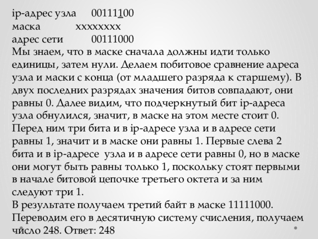 ip-адрес узла  00111 1 00  маска    хххххххх адрес сети   00111000 Мы знаем, что в маске сначала должны идти только единицы, затем нули. Делаем побитовое сравнение адреса узла и маски с конца (от младшего разряда к старшему). В двух последних разрядах значения битов совпадают, они равны 0. Далее видим, что подчеркнутый бит ip-адреса узла обнулился, значит, в маске на этом месте стоит 0. Перед ним три бита и в ip-адресе узла и в адресе сети равны 1, значит и в маске они равны 1. Первые слева 2 бита и в ip-адресе узла и в адресе сети равны 0, но в маске они могут быть равны только 1, поскольку стоят первыми в начале битовой цепочке третьего октета и за ним следуют три 1. В результате получаем третий байт в маске 11111000. Переводим его в десятичную систему счисления, получаем число 248. Ответ: 248 