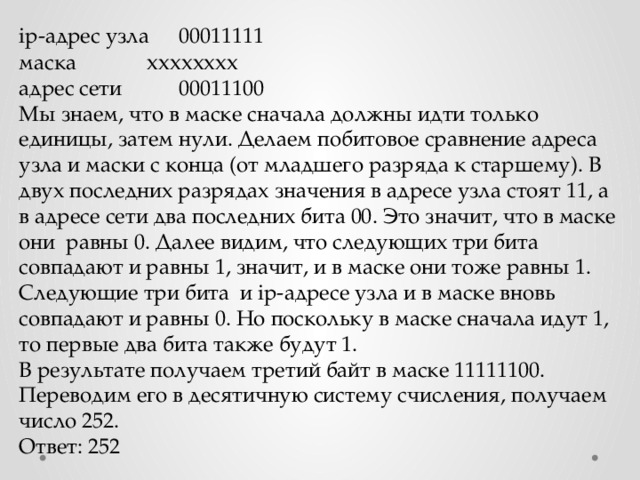 ip-адрес узла  00011111  маска    хххххххх адрес сети   00011100 Мы знаем, что в маске сначала должны идти только единицы, затем нули. Делаем побитовое сравнение адреса узла и маски с конца (от младшего разряда к старшему). В двух последних разрядах значения в адресе узла стоят 11, а в адресе сети два последних бита 00. Это значит, что в маске они равны 0. Далее видим, что следующих три бита совпадают и равны 1, значит, и в маске они тоже равны 1. Следующие три бита и ip-адресе узла и в маске вновь совпадают и равны 0. Но поскольку в маске сначала идут 1, то первые два бита также будут 1. В результате получаем третий байт в маске 11111100. Переводим его в десятичную систему счисления, получаем число 252. Ответ: 252 