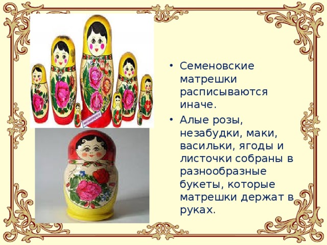 Семеновские матрешки расписываются иначе. Алые розы, незабудки, маки, васильки, ягоды и листочки собраны в разнообразные букеты, которые матрешки держат в руках.   