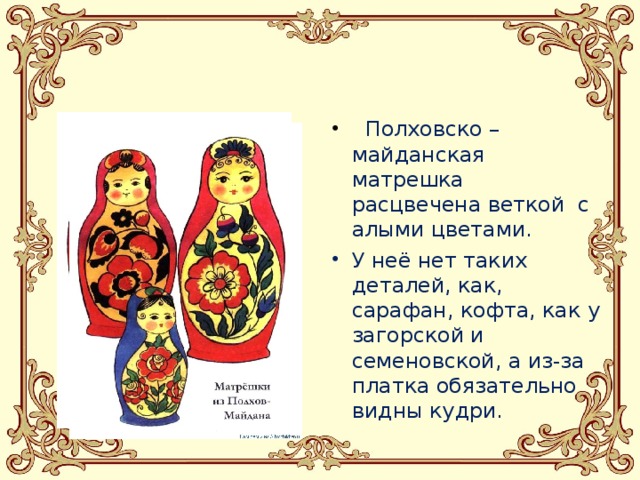  Полховско – майданская матрешка расцвечена веткой с алыми цветами. У неё нет таких деталей, как, сарафан, кофта, как у загорской и семеновской, а из-за платка обязательно видны кудри.  