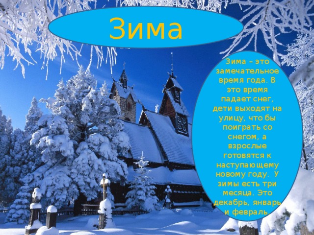Зима Зима – это замечательное время года. В это время падает снег, дети выходят на улицу, что бы поиграть со снегом, а взрослые готовятся к наступающему новому году. У зимы есть три месяца. Это декабрь, январь и февраль. 