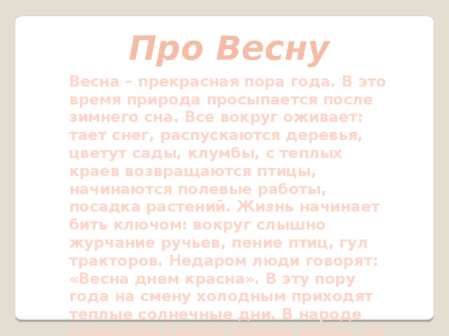 Про Весну Весна – прекрасная пора года. В это время природа просыпается после зимнего сна. Все вокруг оживает: тает снег, распускаются деревья, цветут сады, клумбы, с теплых краев возвращаются птицы, начинаются полевые работы, посадка растений. Жизнь начинает бить ключом: вокруг слышно журчание ручьев, пение птиц, гул тракторов. Недаром люди говорят: «Весна днем красна». В эту пору года на смену холодным приходят теплые солнечные дни. В народе существует много примет весны, по которым можно предугадать будущую погоду, какого ждать лета, будет ли урожай в этом году. 
