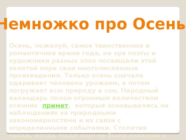 Немножко про Осень Осень, пожалуй, самое таинственное и романтичное время года, не зря поэты и художники разных эпох посвящали этой золотой поре свои многочисленные произведения. Только осень сначала одаривает человека урожаем, а потом погружает всю природу в сон. Народный календарь полон огромным количеством осенних  примет , которые основывались на наблюдениях за природными закономерностями и их связи с определенными событиями. Столетия назад, когда люди еще не были знакомы с наукой, предсказать и объяснить те или иные явления могли только приметы и поверья, которым наши предки полностью доверяли    