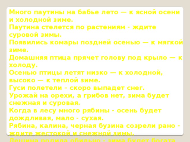 Много паутины на бабье лето — к ясной осени и холодной зиме. Паутина стелется по растениям - ждите суровой зимы. Появились комары поздней осенью — к мягкой зиме. Домашняя птица прячет голову под крыло — к холоду. Осенью птицы летят низко — к холодной, высоко — к теплой зиме. Гуси полетели – скоро выпадет снег. Урожай на орехи, а грибов нет, зима будет снежная и суровая. Когда в лесу много рябины - осень будет дождливая, мало - сухая.  Рябина, калина, черная бузина созрели рано - ждите жестокой и снежной зимы. Лещина родила обильно - зима будет богата на снега и морозы. Если осенью березы желтеют с верхушки, следующая весна будет ранняя, а если снизу – поздняя. Много шишек на соснах и елях - к холодной зиме. Обильные шишки внизу на ели - морозы будут ранние, вверху - зима будет короткая. Калина созрела, а листья на ней зеленые - осень будет теплая. 