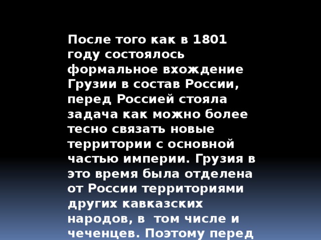 После того как в 1801 году состоялось формальное вхождение Грузии в состав России, перед Россией стояла задача как можно более тесно связать новые территории с основной частью империи. Грузия в это время была отделена от России территориями других кавказских народов, в том числе и чеченцев. Поэтому перед царским правительством стояла задача покорить кавказцев . 