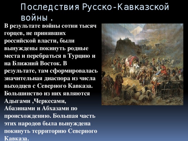 Последствия Русско- Кавказской войны. В результате войны сотни тысяч горцев, не принявших российской власти, были вынуждены покинуть родные места и перебраться в Турцию и на Ближний Восток. В результате, там сформировалась значительная диаспора из числа выходцев с Северного Кавказа. Большинство из них являются Адыгами ,Черкесами, Абазинами и Абхазами по происхождению. Большая часть этих народов была вынуждена покинуть территорию Северного Кавказа. 