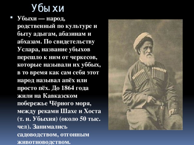 Убыхи Убыхи — народ, родственный по культуре и быту адыгам, абазинам и абхазам. По свидетельству Услара, название убыхов перешло к ним от черкесов, которые называли их уббых, в то время как сам себя этот народ называл апёх или просто пёх. До 1864 года жили на Кавказском побережье Чёрного моря, между реками Шахе и Хоста (т. н. Убыхия) (около 50 тыс. чел). Занимались садоводством, отгонным животноводством. 