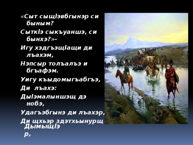 « Сыт сыщlэвбгынэр си быным? Сыткlэ сыкъуаншэ, си бынхэ?»- Игу хэдгъэщlащи ди лъахэм, Нэпсыр толъалъэ и бгъафэм. Уигу къыдомыгъабгъэ, Ди лъахэ: Дыlэмалыншэщ дэ нобэ, Удагъэбгынэ ди лъахэр, Ди щхьэр здэтхьынурщ Дымыщlэр,  