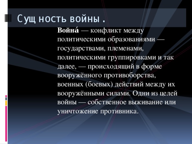 Сущность войны. Война́  — конфликт между политическими образованиями — государствами, племенами, политическими группировками и так далее, — происходящий в форме вооружённого противоборства, военных (боевых) действий между их вооружёнными силами. Одни из целей войны — собственное выживание или уничтожение противника. 