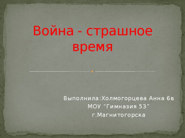 Война - страшное время Выполнила:Холмогорцева Анна 6в МОУ “Гимназия 53” г.Магнитогорска 