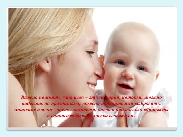 Важно помнить, что имя – это не наряд, который можно надевать по праздникам, можно подарить или выбросить. Значение имени - часть личности, дается оно только единожды и сопровождает человека всю жизнь. 