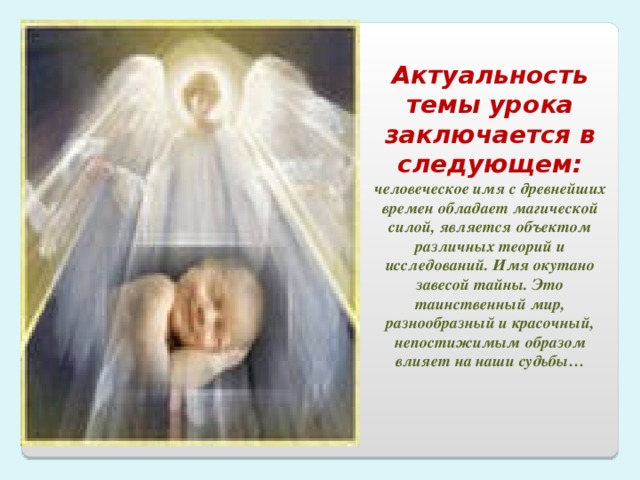 Актуальность темы урока заключается в следующем: человеческое имя с древнейших времен обладает магической силой, является объектом различных теорий и исследований. Имя окутано завесой тайны. Это таинственный мир, разнообразный и красочный, непостижимым образом влияет на наши судьбы…  