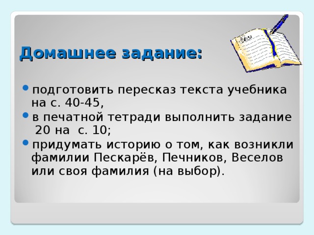 Домашнее задание: подготовить пересказ текста учебника на с. 40-45, в печатной тетради выполнить задание 20 на с. 10; придумать историю о том, как возникли фамилии Пескарёв, Печников, Веселов или своя фамилия (на выбор). 