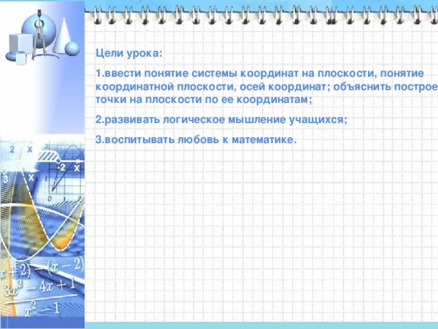 Цели урока: ввести понятие системы координат на плоскости, понятие координатной плоскости, осей координат; объяснить построение точки на плоскости по ее координатам; развивать логическое мышление учащихся; воспитывать любовь к математике. 