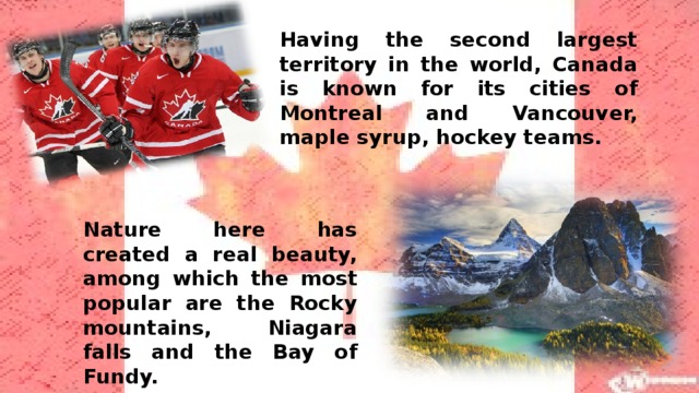 Having the second largest territory in the world, Canada is known for its cities of Montreal and Vancouver, maple syrup, hockey teams. Nature here has created a real beauty, among which the most popular are the Rocky mountains, Niagara falls and the Bay of Fundy.    