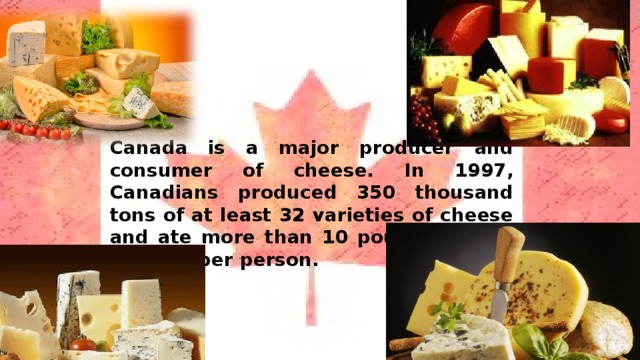 Canada is a major producer and consumer of cheese. In 1997, Canadians produced 350 thousand tons of at least 32 varieties of cheese and ate more than 10 pounds of this product per person. 
