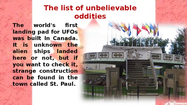 The list of unbelievable oddities The world's first landing pad for UFOs was built In Canada. It is unknown the alien ships landed here or not, but if you want to check it, strange construction can be found in the town called St. Paul. 