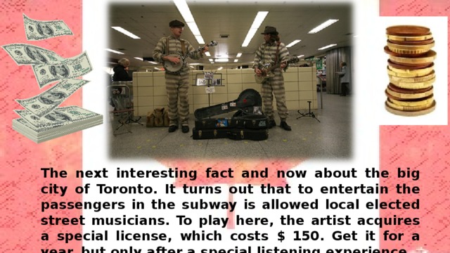 The next interesting fact and now about the big city of Toronto. It turns out that to entertain the passengers in the subway is allowed local elected street musicians. To play here, the artist acquires a special license, which costs $ 150. Get it for a year, but only after a special listening experience. 