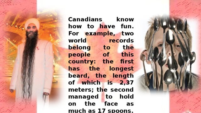 Canadians know how to have fun. For example, two world records belong to the people of this country: the first has the longest beard, the length of which is 2,37 meters; the second managed to hold on the face as much as 17 spoons. 